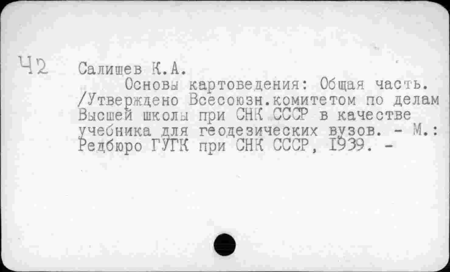 ﻿4 z Салищев К. А.
Основы картоведения: Общая часть. /Утверждено Всесоюзн.комитетом по делам Высшей школы при СНК СССР в качестве учебника для геодезических вузов. - М.: Редбюро ГУГК при СНК СССР, 1939. -